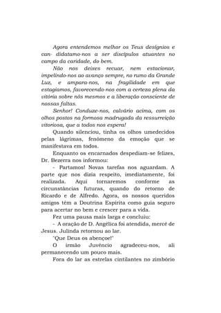 Agora entendemos melhor os Teus desígnios e
can- didatamo-nos a ser discípulos atuantes no
campo da caridade, do bem.
Não nos deixes recuar, nem estacionar,
impelindo-nos ao avanço sempre, no rumo da Grande
Luz, e ampara-nos, na fragilidade em que
estagiamos, favorecendo-nos com a certeza plena da
vitória sobre nós mesmos e a liberação consciente de
nossas faltas.
Senhor! Conduze-nos, calvário acima, com os
olhos postos na formosa madrugada da ressurreição
vitoriosa, que a todos nos espera!
Quando silenciou, tinha os olhos umedecidos
pelas lágrimas, fenômeno da emoção que se
manifestava em todos.
Enquanto os encarnados despediam-se felizes,
Dr. Bezerra nos informou:
- Partamos! Novas tarefas nos aguardam. A
parte que nos dizia respeito, imediatamente, foi
realizada.
Aqui
tornaremos
conforme
as
circunstâncias futuras, quando do retorno de
Ricardo e de Alfredo. Agora, os nossos queridos
amigos têm a Doutrina Espírita como guia seguro
para acertar no bem e crescer para a vida.
Fez uma pausa mais larga e concluiu:
- A oração de D. Angélica foi atendida, mercê de
Jesus. Julinda retornou ao lar.
"Que Deus os abençoe!"
O
irmão
Juvêncio
agradeceu-nos,
ali
permanecendo um pouco mais.
Fora do lar as estrelas cintilantes no zimbório

 