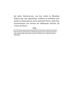 da noite, falavam-nos, em luz, sobre os Mundos
Felizes que nos aguardam, embora as sombras que
ainda se demoram na noite moral da Terra, onde nos
encontramos em serviço de edificação interior do
"reino de Deus."
FIM
(*) "Pois há eunucos que nasceram assim; há outros, a quem os homens
fizeram tais; e outros há que se fizeram eunucos por causa do reino dos
céus. Quem pode aceitar isto, aceite-o" Mateus: 19-12. (Nota do Autor
espiritual)

 