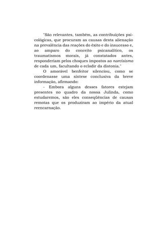 "São relevantes, também, as contribuições psicológicas, que procuram as causas desta alienação
na prevalência das reações do êxito e do insucesso e,
ao
amparo
do
conceito
psicanalítico,
os
traumatismos morais, já constatados antes,
responderiam pelos choques impostos ao narcisismo
de cada um, facultando o eclodir da distonia."
O amorável benfeitor silenciou, como se
coordenasse uma síntese conclusiva da breve
informação, afirmando:
- Embora alguns desses fatores estejam
presentes no quadro da nossa Julinda, como
estudaremos, são eles conseqüências de causas
remotas que os produziram ao império da atual
reencarnação.

 