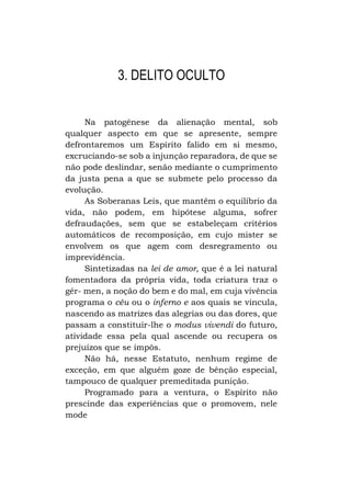 3. DELITO OCULTO
Na patogênese da alienação mental, sob
qualquer aspecto em que se apresente, sempre
defrontaremos um Espírito falido em si mesmo,
excruciando-se sob a injunção reparadora, de que se
não pode deslindar, senão mediante o cumprimento
da justa pena a que se submete pelo processo da
evolução.
As Soberanas Leis, que mantêm o equilíbrio da
vida, não podem, em hipótese alguma, sofrer
defraudações, sem que se estabeleçam critérios
automáticos de recomposição, em cujo mister se
envolvem os que agem com desregramento ou
imprevidência.
Sintetizadas na lei de amor, que é a lei natural
fomentadora da própria vida, toda criatura traz o
gér- men, a noção do bem e do mal, em cuja vivência
programa o céu ou o inferno e aos quais se vincula,
nascendo as matrizes das alegrias ou das dores, que
passam a constituir-lhe o modus vivendi do futuro,
atividade essa pela qual ascende ou recupera os
prejuízos que se impôs.
Não há, nesse Estatuto, nenhum regime de
exceção, em que alguém goze de bênção especial,
tampouco de qualquer premeditada punição.
Programado para a ventura, o Espírito não
prescinde das experiências que o promovem, nele
mode

 