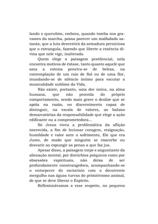 lando o querubim, embora, quando tomba nos gravames da marcha, possa parecer um malfadado satanás, que a luta desvestirá da armadura perniciosa
que o estrangula, fazendo que liberte a essência divina que nele vige, inalterada.
Quem elege a paisagem pestilencial, nela
encontra motivos de êxtase, tanto quanto aquele que
ama a estesia penetra-se de beleza, na
contemplação de um raio de Sol ou de uma flor,
inundando-se de silêncio íntimo para escutar a
musicalidade sublime da Vida.
Não existe, portanto, uma dor única, na alma
humana,
que
não
proceda
do
próprio
comportamento, sendo mais grave o deslize que se
apóia na razão, no discernimento capaz de
distinguir, na escala de valores, as balizas
demarcatórias da responsabilidade que elege a ação
edificante ou a comprometedora...
Só Jesus viveu a problemática da aflição
imerecida, a fim de lecionar coragem, resignação,
humildade e valor ante o sofrimento, Ele que era
Justo, de modo que ninguém se exacerbe ou
desvarie ao expungir as penas a que faz jus.
Apesar disso, a paisagem torpe e angustiante da
alienação mental, por distúrbios psíquicos como por
obsessões
espirituais,
não
deixa
de
ser
profundamente constrangedora, acompanhando-se
o entorpecer do raciocínio com o decorrente
mergulho nas águas turvas do primitivismo animal,
de que se deve liberar o Espírito.
Reflexionávamos a esse respeito, no pequeno

 