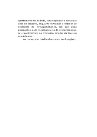 apartamento de Julinda, contemplando-a sob a alta
dose de sedativo, enquanto ouvíamos o baldoar do
desespero na circunvizinhança, em que duas
populações, a de encarnados e a de desencarnados,
se engalfinhavam na tremenda batalha da loucura
desenfreada.
As cenas, sem dúvida dantescas, confrangiam.

 