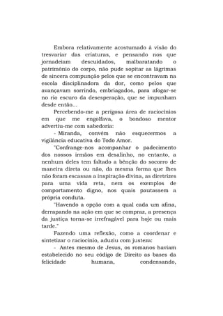 Embora relativamente acostumado à visão do
tresvariar das criaturas, e pensando nos que
jornadeiam
descuidados,
malbaratando
o
patrimônio do corpo, não pude sopitar as lágrimas
de sincera compunção pelos que se encontravam na
escola disciplinadora da dor, como pelos que
avançavam sorrindo, embriagados, para afogar-se
no rio escuro da desesperação, que se impunham
desde então...
Percebendo-me a perigosa área de raciocínios
em que me engolfava, o bondoso mentor
advertiu-me com sabedoria:
- Miranda, convém não esquecermos a
vigilância educativa do Todo Amor.
"Confrange-nos acompanhar o padecimento
dos nossos irmãos em desalinho, no entanto, a
nenhum deles tem faltado a bênção do socorro de
maneira direta ou não, da mesma forma que lhes
não foram escassas a inspiração divina, as diretrizes
para uma vida reta, nem os exemplos de
comportamento digno, nos quais pautassem a
própria conduta.
"Havendo a opção com a qual cada um afina,
derrapando na ação em que se compraz, a presença
da justiça torna-se irrefragável para hoje ou mais
tarde."
Fazendo uma reflexão, como a coordenar e
sintetizar o raciocínio, aduziu com justeza:
- Antes mesmo de Jesus, os romanos haviam
estabelecido no seu código de Direito as bases da
felicidade
humana,
condensando,

 