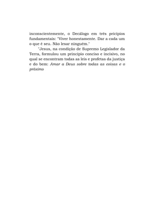 inconscientemente, o Decálogo em três pricípios
fundamentais: "Viver honestamente. Dar a cada um
o que é seu. Não lesar ninguém."
"Jesus, na condição de Supremo Legislador da
Terra, formulou um princípio conciso e incisivo, no
qual se encontram todas as leis e profetas da justiça
e do bem: Amar a Deus sobre todas as coisas e o
próximo

 