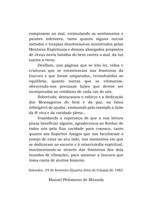comprazem no mal, estimulando os sentimentos e
paixões inferiores, tanto quanto alguns outros
métodos e terapias desobsessivas ministrados pelos
Mentores Espirituais e demais abnegados prepostos
de Jesus nesta batalha do bem contra o mal, da luz
contra a treva.
Desfilam, nas páginas que se irão ler, vidas e
criaturas que se encontravam nas fronteiras da
loucura e que foram amparadas, reconduzidas ao
equilíbrio, quanto outras que se vitimaram,
oferecendo-nos preciosas lições que devem ser
incorporadas ao cotidiano de cada um de nós.
Sobretudo, destacamos o esforço e a dedicação
dos Mensageiros do bem e da paz, na faina
infatigável de ajudar, ensinando pelo exemplo a lição
da fé viva e da caridade plena...
Guardando a esperança de que a sua leitura
possa beneficiar alguém, agradecemos ao Senhor de
todos nós pela Sua caridade para conosco, tanto
quanto aos Espíritos Amigos que nos facultaram o
ensejo de estar ao seu lado, nos momentos em que
se dedicaram ao socorro e à misericórdia espiritual,
movimentando-se através das fronteiras dos dois
mundos de vibrações, para amainar a loucura que
toma conta de muitos homens.
Salvador, 24 de fevereiro (Quarta-feira de Cinzas) de 1982.

Manoel Philomeno de Miranda

 