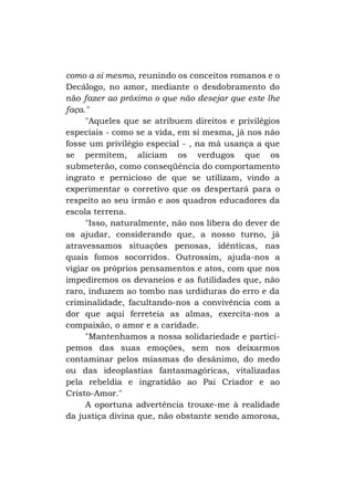 como a si mesmo, reunindo os conceitos romanos e o
Decálogo, no amor, mediante o desdobramento do
não fazer ao próximo o que não desejar que este lhe
faça."
"Aqueles que se atribuem direitos e privilégios
especiais - como se a vida, em si mesma, já nos não
fosse um privilégio especial - , na má usança a que
se permitem, aliciam os verdugos que os
submeterão, como conseqüência do comportamento
ingrato e pernicioso de que se utilizam, vindo a
experimentar o corretivo que os despertará para o
respeito ao seu irmão e aos quadros educadores da
escola terrena.
"Isso, naturalmente, não nos libera do dever de
os ajudar, considerando que, a nosso turno, já
atravessamos situações penosas, idênticas, nas
quais fomos socorridos. Outrossim, ajuda-nos a
vigiar os próprios pensamentos e atos, com que nos
impediremos os devaneios e as futilidades que, não
raro, induzem ao tombo nas urdiduras do erro e da
criminalidade, facultando-nos a convivência com a
dor que aqui ferreteia as almas, exercita-nos a
compaixão, o amor e a caridade.
"Mantenhamos a nossa solidariedade e participemos das suas emoções, sem nos deixarmos
contaminar pelos miasmas do desânimo, do medo
ou das ideoplastias fantasmagóricas, vitalizadas
pela rebeldia e ingratidão ao Pai Criador e ao
Cristo-Amor."
A oportuna advertência trouxe-me à realidade
da justiça divina que, não obstante sendo amorosa,

 