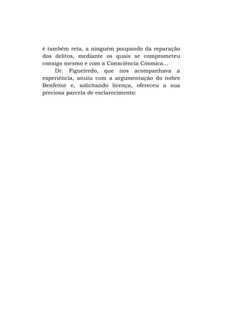 é também reta, a ninguém poupando da reparação
dos delitos, mediante os quais se comprometeu
consigo mesmo e com a Consciência Cósmica...
Dr. Figueiredo, que nos acompanhava a
experiência, anuiu com a argumentação do nobre
Benfeitor e, solicitando licença, ofereceu a sua
preciosa parcela de esclarecimento:

 