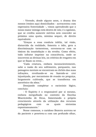 - Vivendo, desde alguns anos, o drama dos
nossos irmãos aqui domiciliados - acrescentou com
expressiva fraternidade -, vimos aprendendo que o
nosso maior inimigo está dentro de nós; é o egoísmo,
que se credita somente méritos sem conceder ao
próximo uma quota, mínima sequer, de direito
equivalente.
"Graças a essa conduta infeliz, tal visão,
distorcida da realidade, fomenta o ódio, gera a
discriminação tormentosa, envenena-se com os
tóxicos da insatisfação e da revolta. Como efeito,
todo infrator imprime na consciência, onde se
inscrevem as divinas leis, os critérios de resgates em
que se fixam os erros...
"Cada criatura, embora inconscientemente,
sabe a razão do seu sofrimento, porquanto, nas
paisagens mentais se encontram os clichês das suas
infrações, revoltando-se ou fazendo-se crer
injustiçada, por mecanismo de evasão ou preguiça,
largamente cultivada, que se transforma em
anestésico da alma."
Desejando completar o raciocínio lógico,
concluiu:
- O Espírito é o responsável por si mesmo,
embora mergulhado no contexto da Excelsa
Misericórdia de Deus, fomentando o próprio
crescimento através da utilização dos recursos
pedagógicos
com
os
quais
sintoniza
espontaneamente."
Nesse comenos, o caridoso Bezerra acercou-se
da paciente e penetrou-a com um profundo olhar,

 
