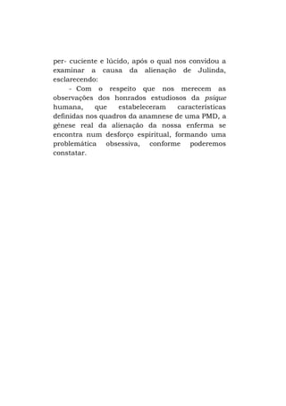 per- cuciente e lúcido, após o qual nos convidou a
examinar a causa da alienação de Julinda,
esclarecendo:
- Com o respeito que nos merecem as
observações dos honrados estudiosos da psique
humana,
que
estabeleceram
características
definidas nos quadros da anamnese de uma PMD, a
gênese real da alienação da nossa enferma se
encontra num desforço espiritual, formando uma
problemática obsessiva, conforme poderemos
constatar.

 