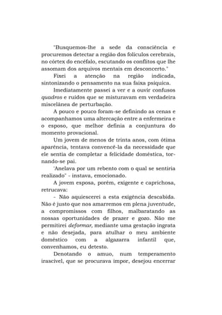 "Busquemos-lhe a sede da consciência e
procuremos detectar a região dos folículos cerebrais,
no córtex do encéfalo, escutando os conflitos que lhe
assomam dos arquivos mentais em desconcerto."
Fixei
a
atenção
na
região
indicada,
sintonizando o pensamento na sua faixa psíquica.
Imediatamente passei a ver e a ouvir confusos
quadros e ruídos que se misturavam em verdadeira
miscelânea de perturbação.
A pouco e pouco foram-se definindo as cenas e
acompanhamos uma altercação entre a enfermeira e
o esposo, que melhor definia a conjuntura do
momento provacional.
Um jovem de menos de trinta anos, com ótima
aparência, tentava convencê-la da necessidade que
ele sentia de completar a felicidade doméstica, tornando-se pai.
'Anelava por um rebento com o qual se sentiria
realizado" - instava, emocionado.
A jovem esposa, porém, exigente e caprichosa,
retrucava:
- Não aquiescerei a esta exigência descabida.
Não é justo que nos amarremos em plena juventude,
a compromissos com filhos, malbaratando as
nossas oportunidades de prazer e gozo. Não me
permitirei deformar, mediante uma gestação ingrata
e não desejada, para atulhar o meu ambiente
doméstico
com
a
algazarra
infantil
que,
convenhamos, eu detesto.
Denotando o amuo, num temperamento
irascível, que se procurava impor, desejou encerrar

 