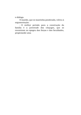o diálogo.
O marido, que se mantinha ponderado, volveu à
argumentação:
- O melhor período para a construção da
família é a juventude dos cônjuges, que se
encontram no apogeu das forças e das faculdades,
propiciando uma

 