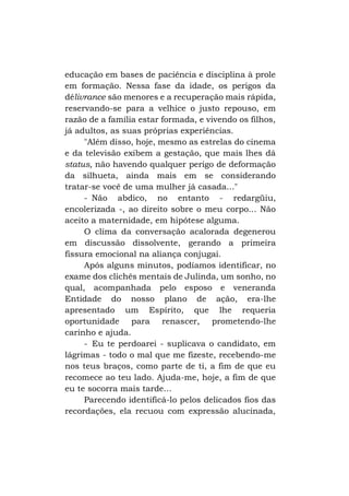 educação em bases de paciência e disciplina à prole
em formação. Nessa fase da idade, os perigos da
délivrance são menores e a recuperação mais rápida,
reservando-se para a velhice o justo repouso, em
razão de a família estar formada, e vivendo os filhos,
já adultos, as suas próprias experiências.
"Além disso, hoje, mesmo as estrelas do cinema
e da televisão exibem a gestação, que mais lhes dá
status, não havendo qualquer perigo de deformação
da silhueta, ainda mais em se considerando
tratar-se você de uma mulher já casada..."
- Não abdico, no entanto - redargüiu,
encolerizada -, ao direito sobre o meu corpo... Não
aceito a maternidade, em hipótese alguma.
O clima da conversação acalorada degenerou
em discussão dissolvente, gerando a primeira
fissura emocional na aliança conjugai.
Após alguns minutos, podíamos identificar, no
exame dos clichês mentais de Julinda, um sonho, no
qual, acompanhada pelo esposo e veneranda
Entidade do nosso plano de ação, era-lhe
apresentado um Espírito, que lhe requeria
oportunidade para renascer, prometendo-lhe
carinho e ajuda.
- Eu te perdoarei - suplicava o candidato, em
lágrimas - todo o mal que me fizeste, recebendo-me
nos teus braços, como parte de ti, a fim de que eu
recomece ao teu lado. Ajuda-me, hoje, a fim de que
eu te socorra mais tarde...
Parecendo identificá-lo pelos delicados fios das
recordações, ela recuou com expressão alucinada,

 