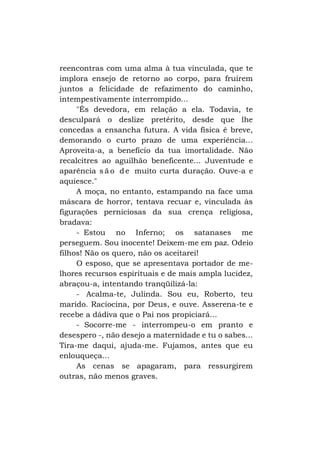 reencontras com uma alma à tua vinculada, que te
implora ensejo de retorno ao corpo, para fruírem
juntos a felicidade de refazimento do caminho,
intempestivamente interrompido...
"És devedora, em relação a ela. Todavia, te
desculpará o deslize pretérito, desde que lhe
concedas a ensancha futura. A vida física é breve,
demorando o curto prazo de uma experiência...
Aproveita-a, a benefício da tua imortalidade. Não
recalcitres ao aguilhão beneficente... Juventude e
aparência s ã o d e muito curta duração. Ouve-a e
aquiesce."
A moça, no entanto, estampando na face uma
máscara de horror, tentava recuar e, vinculada às
figurações perniciosas da sua crença religiosa,
bradava:
- Estou no Inferno; os satanases me
perseguem. Sou inocente! Deixem-me em paz. Odeio
filhos! Não os quero, não os aceitarei!
O esposo, que se apresentava portador de melhores recursos espirituais e de mais ampla lucidez,
abraçou-a, intentando tranqüilizá-la:
- Acalma-te, Julinda. Sou eu, Roberto, teu
marido. Raciocina, por Deus, e ouve. Asserena-te e
recebe a dádiva que o Pai nos propiciará...
- Socorre-me - interrompeu-o em pranto e
desespero -, não desejo a maternidade e tu o sabes...
Tira-me daqui, ajuda-me. Fujamos, antes que eu
enlouqueça...
As cenas se apagaram, para ressurgirem
outras, não menos graves.

 