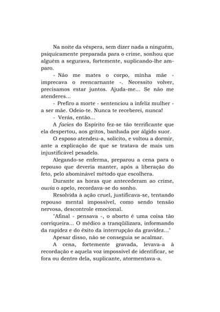 Na noite da véspera, sem dizer nada a ninguém,
psiquicamente preparada para o crime, sonhou que
alguém a segurava, fortemente, suplicando-lhe amparo.
- Não me mates o corpo, minha mãe imprecava o reencarnante -. Necessito volver,
precisamos estar juntos. Ajuda-me... Se não me
atenderes...
- Prefiro a morte - sentenciou a infeliz mulher a ser mãe. Odeio-te. Nunca te receberei, nunca!
- Verás, então...
A facies do Espírito fez-se tão terrificante que
ela despertou, aos gritos, banhada por álgido suor.
O esposo atendeu-a, solícito, e voltou a dormir,
ante a explicação de que se tratava de mais um
injustificável pesadelo.
Alegando-se enferma, preparou a cena para o
repouso que deveria manter, após a liberação do
feto, pelo abominável método que escolhera.
Durante as horas que antecederam ao crime,
ouvia o apelo, recordava-se do sonho.
Resolvida à ação cruel, justificava-se, tentando
repouso mental impossível, como sendo tensão
nervosa, descontrole emocional.
"Afinal - pensava -, o aborto é uma coisa tão
corriqueira... O médico a tranqüilizara, informando
da rapidez e do êxito da interrupção da gravidez..."
Apesar disso, não se conseguia se acalmar.
A cena, fortemente gravada, levava-a à
recordação e aquela voz impossível de identificar, se
fora ou dentro dela, suplicante, atormentava-a.

 