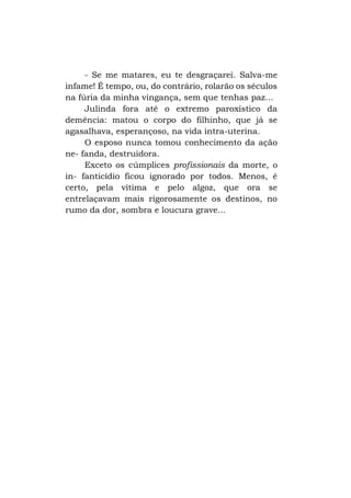 - Se me matares, eu te desgraçarei. Salva-me
infame! É tempo, ou, do contrário, rolarão os séculos
na fúria da minha vingança, sem que tenhas paz...
Julinda fora até o extremo paroxístico da
demência: matou o corpo do filhinho, que já se
agasalhava, esperançoso, na vida intra-uterina.
O esposo nunca tomou conhecimento da ação
ne- fanda, destruidora.
Exceto os cúmplices profissionais da morte, o
in- fanticídio ficou ignorado por todos. Menos, é
certo, pela vítima e pelo algoz, que ora se
entrelaçavam mais rigorosamente os destinos, no
rumo da dor, sombra e loucura grave...

 