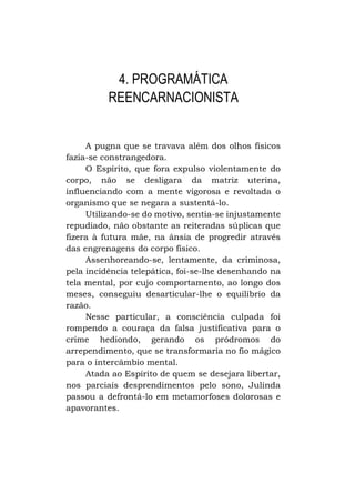 4. PROGRAMÁTICA
REENCARNACIONISTA
A pugna que se travava além dos olhos físicos
fazia-se constrangedora.
O Espírito, que fora expulso violentamente do
corpo, não se desligara da matriz uterina,
influenciando com a mente vigorosa e revoltada o
organismo que se negara a sustentá-lo.
Utilizando-se do motivo, sentia-se injustamente
repudiado, não obstante as reiteradas súplicas que
fizera à futura mãe, na ânsia de progredir através
das engrenagens do corpo físico.
Assenhoreando-se, lentamente, da criminosa,
pela incidência telepática, foi-se-lhe desenhando na
tela mental, por cujo comportamento, ao longo dos
meses, conseguiu desarticular-lhe o equilíbrio da
razão.
Nesse particular, a consciência culpada foi
rompendo a couraça da falsa justificativa para o
crime hediondo, gerando os pródromos do
arrependimento, que se transformaria no fio mágico
para o intercâmbio mental.
Atada ao Espírito de quem se desejara libertar,
nos parciais desprendimentos pelo sono, Julinda
passou a defrontá-lo em metamorfoses dolorosas e
apavorantes.

 