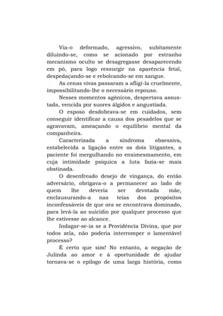 Via-o deformado, agressivo, subitamente
diluindo-se, como se acionado por estranho
mecanismo oculto se desagregasse desaparecendo
em pó, para logo ressurgir na aparência fetal,
despedaçando-se e rebolcando-se em sangue.
As cenas vivas passaram a afligi-la cruelmente,
impossibilitando-lhe o necessário repouso.
Nesses momentos agônicos, despertava assustada, vencida por suores álgidos e angustiada.
O esposo desdobrava-se em cuidados, sem
conseguir identificar a causa dos pesadelos que se
agravavam, ameaçando o equilíbrio mental da
companheira.
Caracterizada
a
síndroma
obsessiva,
estabelecida a ligação entre os dois litigantes, a
paciente foi mergulhando no ensimesmamento, em
cuja intimidade psíquica a luta fazia-se mais
obstinada.
O desenfreado desejo de vingança, do então
adversário, obrigava-o a permanecer ao lado de
quem
lhe
deveria
ser
devotada
mãe,
enclausurando-a
nas
teias
dos
propósitos
inconfessáveis de que ora se encontrava dominado,
para levá-la ao suicídio por qualquer processo que
lhe estivesse ao alcance.
Indagar-se-ia se a Providência Divina, que por
todos zela, não poderia interromper o lamentável
processo?
É certo que sim! No entanto, a negação de
Julinda ao amor e à oportunidade de ajudar
tornava-se o epílogo de uma larga história, como

 