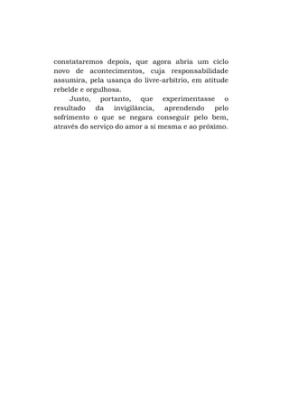 constataremos depois, que agora abria um ciclo
novo de acontecimentos, cuja responsabilidade
assumira, pela usança do livre-arbítrio, em atitude
rebelde e orgulhosa.
Justo, portanto, que experimentasse o
resultado da invigilância, aprendendo pelo
sofrimento o que se negara conseguir pelo bem,
através do serviço do amor a si mesma e ao próximo.

 