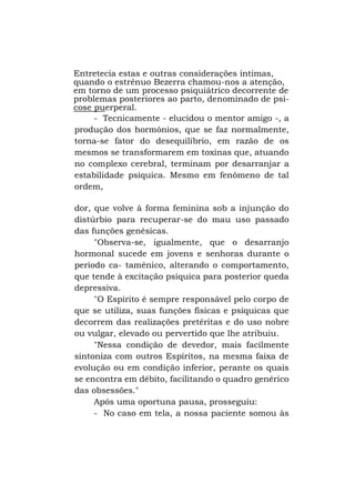 Entretecia estas e outras considerações íntimas,
quando o estrênuo Bezerra chamou-nos a atenção,
em torno de um processo psiquiátrico decorrente de
problemas posteriores ao parto, denominado de psicose puerperal.
- Tecnicamente - elucidou o mentor amigo -, a
produção dos hormônios, que se faz normalmente,
torna-se fator do desequilíbrio, em razão de os
mesmos se transformarem em toxinas que, atuando
no complexo cerebral, terminam por desarranjar a
estabilidade psíquica. Mesmo em fenômeno de tal
ordem,
dor, que volve à forma feminina sob a injunção do
distúrbio para recuperar-se do mau uso passado
das funções genésicas.
"Observa-se, igualmente, que o desarranjo
hormonal sucede em jovens e senhoras durante o
período ca- tamênico, alterando o comportamento,
que tende à excitação psíquica para posterior queda
depressiva.
"O Espírito é sempre responsável pelo corpo de
que se utiliza, suas funções físicas e psíquicas que
decorrem das realizações pretéritas e do uso nobre
ou vulgar, elevado ou pervertido que lhe atribuiu.
"Nessa condição de devedor, mais facilmente
sintoniza com outros Espíritos, na mesma faixa de
evolução ou em condição inferior, perante os quais
se encontra em débito, facilitando o quadro genérico
das obsessões."
Após uma oportuna pausa, prosseguiu:
- No caso em tela, a nossa paciente somou às

 