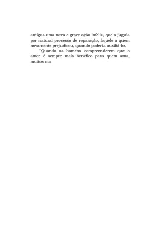 antigas uma nova e grave ação infeliz, que a jugula
por natural processo de reparação, àquele a quem
novamente prejudicou, quando poderia auxiliá-lo.
"Quando os homens compreenderem que o
amor é sempre mais benéfico para quem ama,
muitos ma

 