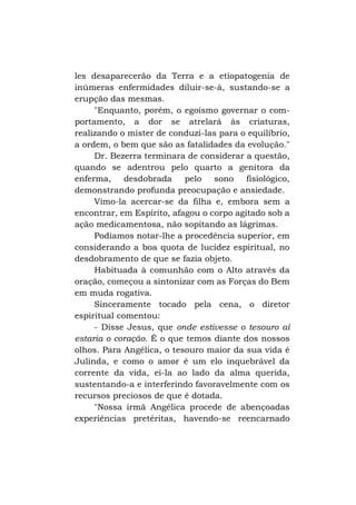 les desaparecerão da Terra e a etiopatogenia de
inúmeras enfermidades diluir-se-à, sustando-se a
erupção das mesmas.
"Enquanto, porém, o egoísmo governar o comportamento, a dor se atrelará às criaturas,
realizando o mister de conduzi-las para o equilíbrio,
a ordem, o bem que são as fatalidades da evolução."
Dr. Bezerra terminara de considerar a questão,
quando se adentrou pelo quarto a genitora da
enferma,
desdobrada
pelo sono
fisiológico,
demonstrando profunda preocupação e ansiedade.
Vimo-la acercar-se da filha e, embora sem a
encontrar, em Espírito, afagou o corpo agitado sob a
ação medicamentosa, não sopitando as lágrimas.
Podíamos notar-lhe a procedência superior, em
considerando a boa quota de lucidez espiritual, no
desdobramento de que se fazia objeto.
Habituada à comunhão com o Alto através da
oração, começou a sintonizar com as Forças do Bem
em muda rogativa.
Sinceramente tocado pela cena, o diretor
espiritual comentou:
- Disse Jesus, que onde estivesse o tesouro aí
estaria o coração. É o que temos diante dos nossos
olhos. Para Angélica, o tesouro maior da sua vida é
Julinda, e como o amor é um elo inquebrável da
corrente da vida, ei-la ao lado da alma querida,
sustentando-a e interferindo favoravelmente com os
recursos preciosos de que é dotada.
"Nossa irmã Angélica procede de abençoadas
experiências pretéritas, havendo-se reencarnado

 