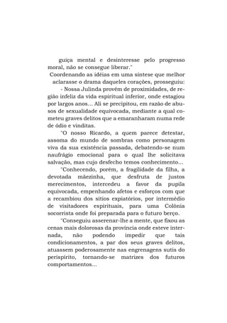 guiça mental e desinteresse pelo progresso
moral, não se consegue liberar."
Coordenando as idéias em uma síntese que melhor
aclarasse o drama daqueles corações, prosseguiu:
- Nossa Julinda provém de proximidades, de região infeliz da vida espiritual inferior, onde estagiou
por largos anos... Ali se precipitou, em razão de abusos de sexualidade equivocada, mediante a qual cometeu graves delitos que a emaranharam numa rede
de ódio e vinditas.
"O nosso Ricardo, a quem parece detestar,
assoma do mundo de sombras como personagem
viva da sua existência passada, debatendo-se num
naufrágio emocional para o qual lhe solicitava
salvação, mas cujo desfecho temos conhecimento...
"Conhecendo, porém, a fragilidade da filha, a
devotada mãezinha, que desfruta de justos
merecimentos, intercedeu a favor da pupila
equivocada, empenhando afetos e esforços com que
a recambiou dos sítios expiatórios, por intermédio
de visitadores espirituais, para uma Colônia
socorrista onde foi preparada para o futuro berço.
"Conseguiu asserenar-lhe a mente, que fixou as
cenas mais dolorosas da província onde esteve internada,
não
podendo
impedir
que
tais
condicionamentos, a par dos seus graves delitos,
atuassem poderosamente nas engrenagens sutis do
perispírito, tornando-se matrizes dos futuros
comportamentos...

 