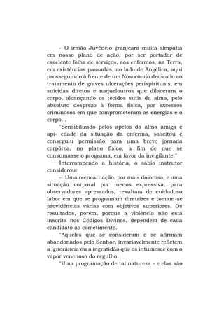 - O irmão Juvêncio granjeara muita simpatia
em nosso plano de ação, por ser portador de
excelente folha de serviços, aos enfermos, na Terra,
em existências passadas, ao lado de Angélica, aqui
prosseguindo à frente de um Nosocômio dedicado ao
tratamento de graves ulcerações perispirituais, em
suicidas diretos e naqueloutros que dilaceram o
corpo, alcançando os tecidos sutis da alma, pelo
absoluto desprezo à forma física, por excessos
criminosos em que comprometeram as energias e o
corpo...
"Sensibilizado pelos apelos da alma amiga e
api- edado da situação da enferma, solicitou e
conseguiu permissão para uma breve jornada
corpórea, no plano físico, a fim de que se
consumasse o programa, em favor da invigilante."
Interrompendo a história, o sábio instrutor
considerou:
- Uma reencarnação, por mais dolorosa, e uma
situação corporal por menos expressiva, para
observadores apressados, resultam de cuidadoso
labor em que se programam diretrizes e tomam-se
providências várias com objetivos superiores. Os
resultados, porém, porque a violência não está
inscrita nos Códigos Divinos, dependem de cada
candidato ao cometimento.
"Aqueles que se consideram e se afirmam
abandonados pelo Senhor, invariavelmente refletem
a ignorância ou a ingratidão que os intumesce com o
vapor venenoso do orgulho.
"Uma programação de tal natureza - e elas são

 