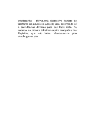 inumeráveis - movimenta expressivo número de
criaturas em ambos os lados da vida, recorrendo-se
a providências diversas para que logre êxito. No
entanto, as paixões inferiores muito arraigadas nos
Espíritos, que não lutam afanosamente pelo
desobrigar-se das

 