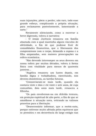 suas injunções, põem a perder, não raro, todo esse
grande esforço, complicando a própria situação,
para reclamarem posteriormente, lamentando a
sorte."
Novamente silenciando, como a encerrar a
breve digressão, volveu à narrativa:
- O irmão Juvêncio renasceu em família
abastada com a qual mantinha alguns vínculos de
afetividade, a fim de que pudesse fruir de
comodidades financeiras, que o liberassem dos
compromissos com o corpo, deixando a esposa e a
filha amparadas, sem maiores preocupações na
esfera econômica.
"Não devendo interromper os seus deveres em
nossa esfera por muitas décadas, volveu à forma
física com vitalidade para menos de quarenta
janeiros...
"Angélica renasceu um lustro depois, em
família digna e trabalhadora, exercitando, nos
deveres domésticos, as tarefas futuras.
"Consorciaram-se mais tarde, quando ela
contava vinte e dois e ele vinte e sete anos, de cuja
comunhão, dois anos mais tarde, renasceu a
filhinha.
"Os pais envolveram-na em dúlcida ternura,
em proteção espiritual de alto porte, a fim de que se
amoldasse à situação nova, retirando os valiosos
proveitos para a libertação.
"Desnecessário informar, que a recém-nata,
porque estivesse muito afetada pelos equívocos que
se permitira e em decorrência do largo estágio nas

 