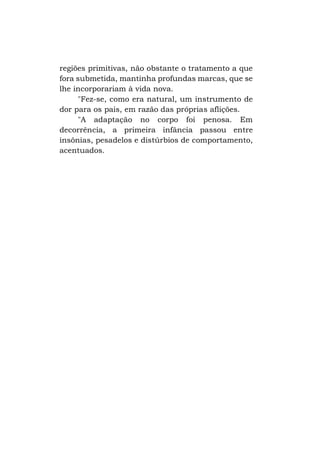 regiões primitivas, não obstante o tratamento a que
fora submetida, mantinha profundas marcas, que se
lhe incorporariam à vida nova.
"Fez-se, como era natural, um instrumento de
dor para os pais, em razão das próprias aflições.
"A adaptação no corpo foi penosa. Em
decorrência, a primeira infância passou entre
insônias, pesadelos e distúrbios de comportamento,
acentuados.

 