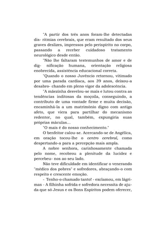 "A partir dos três anos foram-lhe detectadas
dis- ritmias cerebrais, que eram resultado dos seus
graves deslizes, impressos pelo perispírito no corpo,
passando
a
receber
cuidadoso
tratamento
neurológico desde então.
"Não lhe faltaram testemunhos de amor e de
dig- nificação humana, orientação religiosa
enobrecida, assistência educacional correta.
"Quando o nosso Juvêncio retornou, vitimado
por uma parada cardíaca, aos 39 anos, deixou-a
desabro- chando em pleno vigor da adolescência.
"A mãezinha desvelou-se mais e lutou contra as
tendências inditosas da moçoila, conseguindo, a
contributo de uma vontade firme e muita decisão,
encaminhá-la a um matrimônio digno com antigo
afeto, que viera para partilhar do mecanismo
redentor, no qual, também, expungiria suas
próprias máculas...
"O mais é do nosso conhecimento."
O benfeitor calou-se. Acercando-se de Angélica,
em oração tocou-lhe o centro cerebral, como
despertando-a para a percepção mais ampla.
A nobre senhora, carinhosamente chamada
pelo nome, recobrou a plenitude da lucidez e
percebeu- nos ao seu lado.
Não teve dificuldade em identificar o venerando
"médico dos pobres" e sofredores, abraçando-o com
respeito e crescente emoção.
- Tenho-o chamado tanto! - exclamou, em lágrimas - A filhinha sofrida e sofredora necessita de ajuda que só Jesus e os Bons Espíritos podem oferecer,

 