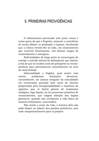 5. PRIMEIRAS PROVIDÊNCIAS

O abortamento provocado sem justa causa é
crime grave de que o Espírito, somente a contributo
de muita aflição, se predispõe a reparar, facultando
que a vítima renteie-lhe ao lado, em renascimento
que ocorrerá futuramente, sob densas cargas de
ressentimento e amargura.
Enfermidades de largo porte se encarregam de
corrigir a atitude mental do delinqüente que aborta,
a fim de que os tecidos sutis do perispírito se recomponham para porvindouros cometimentos na área
da maternidade.
Infecundidade e frigidez, qual ocorre com
outros
problemas
femininos
decorrem,
naturalmente, da usança irregular da sexualidade
em encarnação passada bem como de abortos
perpetrados pela irresponsabilidade e requintes de
egoísmo, que se fazem gênese de neoplasias
malignas, logo depois, ou em processos próximos de
renascimentos, que exigem ablação dos órgãos
genésicos, quando não arrebatam a vida física de
maneira fulminante, maceradora.
Não sendo o autor da vida, o homem dela não
pode dispor ao talante das paixões primitivas, sem
rude comprometimento para si próprio.

 