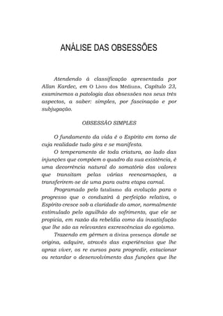ANÁLISE DAS OBSESSÕES

Atendendo à classificação apresentada por
Allan Kardec, em O Livro dos Médiuns, Capítulo 23,
examinemos a patologia das obsessões nos seus três
aspectos, a saber: simples, por fascinação e por
subjugação.
OBSESSÃO SIMPLES
O fundamento da vida é o Espírito em torno de
cuja realidade tudo gira e se manifesta.
O temperamento de toda criatura, ao lado das
injunções que compõem o quadro da sua existência, é
uma decorrência natural do somatório dos valores
que transitam pelas várias reencarnações, a
transferirem-se de uma para outra etapa carnal.
Programado pelo fatalismo da evolução para o
progresso que o conduzirá à perfeição relativa, o
Espírito cresce sob a claridade do amor, normalmente
estimulado pelo aguilhão do sofrimento, que ele se
propicia, em razão da rebeldia como da insatisfação
que lhe são as relevantes excrescências do egoísmo.
Trazendo em gérmen a divina presença donde se
origina, adquire, através das experiências que lhe
apraz viver, os re cursos para progredir, estacionar
ou retardar o desenvolvimento das funções que lhe

 
