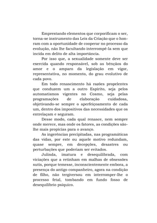 Emprestando elementos que corporificam o ser,
torna-se instrumento das Leis da Criação que o honram com a oportunidade de cooperar no processo da
evolução, não lhe facultando interrompê-la sem que
incida em delito de alta importância.
Por isso que, a sexualidade somente deve ser
exercida quando responsável, sob as bênçãos do
amor e o amparo da legislação em vigor,
representativa, no momento, do grau evolutivo de
cada povo.
Em todo renascimento há razões propelentes
que conduzem um a outro Espírito, seja pelos
automatismos vigentes no Cosmo, seja pelas
programações
de
elaboração
cuidadosa,
objetivando-se sempre o aperfeiçoamento de cada
um, dentro dos impositivos das necessidades que os
entrelaçam e seguram.
Desse modo, cada qual renasce, nem sempre
onde merece, mas onde os fatores, as condições sãolhe mais propícias para o avanço.
As ingerências precipitadas, nas programáticas
das vidas, por este ou aquele motivo redundam,
quase sempre, em decepções, desastres ou
perturbações que poderiam ser evitados.
Julinda, imatura e desequilibrada, com
viciações que a retinham em malhas de obsessões
sutis, porque temesse, inconscientemente embora, a
presença do antigo companheiro, agora na condição
de filho, não tergiversou em interromper-lhe o
processo fetal, tombando em fundo fosso de
desequilíbrio psíquico.

 