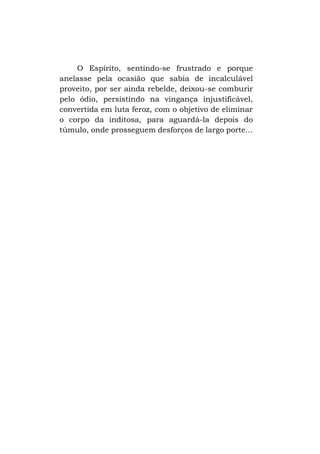 O Espírito, sentindo-se frustrado e porque
anelasse pela ocasião que sabia de incalculável
proveito, por ser ainda rebelde, deixou-se comburir
pelo ódio, persistindo na vingança injustificável,
convertida em luta feroz, com o objetivo de eliminar
o corpo da inditosa, para aguardá-la depois do
túmulo, onde prosseguem desforços de largo porte...

 