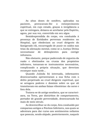 As altas doses de sonífero, aplicadas na
paciente,
provocavam-lhe
o
entorpecimento
espiritual, em cujo estado, graças à invigilância a
que se entregara, deixava-se arrebatar pelo Espírito,
agora, por sua vez, convertido em seu algoz.
Semidesprendida do corpo, era conduzida à
presença de Entidades perversas residentes no
Hospital, que obedeciam ao cruel dirigente do
famigerado clã, encarregado de punir os caídos nas
teias da alienação mental, como se a Justiça Divina
necessitasse
de
delinqüentes
para
corrigir
infratores.
Não obstante, porque padecendo de cegueira da
razão e obstinados na crueza dos propósitos
inferiores, tornavam-se instrumentos necessários,
complicando a própria situação, que deveriam
recompor mais tarde...
Quando Julinda foi internada, informantes
desencarnados apresentaram a sua ficha com o
delito perpetrado ao cruel dirigente espiritual, que
se arrogava poderes e domínio sobre os que ali
transitavam em ambas faixas vibratórias: da carne e
fora dela.
Tratava-se de antigo sexólatra, que se caracterizara, na Terra, por distúrbios de comportamento,
portador de grande perversidade, desencarnado há
mais de meio século.
Ao desvencilhar-se do corpo, fora conduzido por
comparsas antigos a Núcleos Inferiores, nos quais se
adestrara para dar curso aos sentimentos nefastos
que possuía, sendo alojado, posteriormente, naquele

 