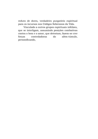 reduto de dores, verdadeiro purgatório espiritual
para os incursos nos Códigos Soberanos da Vida.
Vinculado a outros grupos espirituais infelizes,
que se interligam, assumindo posições combativas
contra o bem e o amor, que detestam, fazem-se crer
forças
controladoras
do
além-túmulo,
personificando,

 