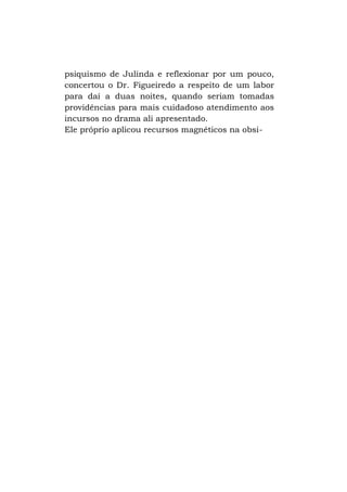 psiquismo de Julinda e reflexionar por um pouco,
concertou o Dr. Figueiredo a respeito de um labor
para daí a duas noites, quando seriam tomadas
providências para mais cuidadoso atendimento aos
incursos no drama ali apresentado.
Ele próprio aplicou recursos magnéticos na obsi-

 