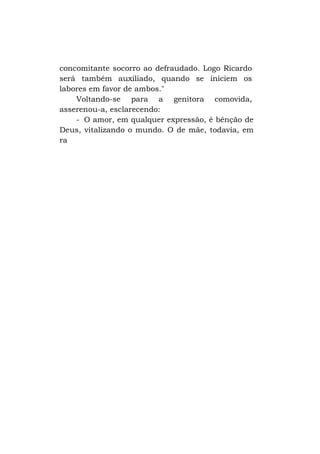 concomitante socorro ao defraudado. Logo Ricardo
será também auxiliado, quando se iniciem os
labores em favor de ambos."
Voltando-se para a genitora comovida,
asserenou-a, esclarecendo:
- O amor, em qualquer expressão, é bênção de
Deus, vitalizando o mundo. O de mãe, todavia, em
ra

 
