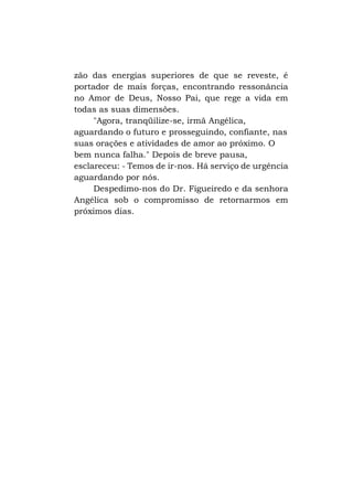 zão das energias superiores de que se reveste, é
portador de mais forças, encontrando ressonância
no Amor de Deus, Nosso Pai, que rege a vida em
todas as suas dimensões.
"Agora, tranqüilize-se, irmã Angélica,
aguardando o futuro e prosseguindo, confiante, nas
suas orações e atividades de amor ao próximo. O
bem nunca falha." Depois de breve pausa,
esclareceu: - Temos de ir-nos. Há serviço de urgência
aguardando por nós.
Despedimo-nos do Dr. Figueiredo e da senhora
Angélica sob o compromisso de retornarmos em
próximos dias.

 