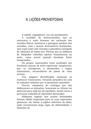 6. LIÇÕES PROVEITOSAS

A cidade, regorgitante, era um pandemônio.
A multidão de desencarnados, que se
misturava à mole humana em excitação dos
sentidos físicos, dominava a paisagem sombria das
avenidas, ruas e praças feericamente iluminadas,
mas cujas luzes não venciam a psicosfera carregada
de vibrações de baixo teor. Parecia que as milhares
de lâmpadas coloridas apenas bruxuleavam na
noite, como ocorre quando desabam fortes
tempestades.
Os grupos mascarados eram acolitados por
frenéticas massas de seres espirituais voluptuosos,
que se entregavam a desmandos e orgias
lamentáveis, inconcebíveis do ponto de vista
terreno.
Uns magotes desenfreados atacavam os
burlescos transeuntes, tentando prejudicá-los com
as induções nefastas que se permitiam transmitir.
Outros, compostos de verdugos que não
disfarçavam as intenções, buscavam as vítimas em
potencial para alijá-las do equilíbrio, dando início a
processos nefandos de obsessões demoradas.
Podíamos registar que muitos fantasiados
haviam obtido inspiração para as suas expressões
grotescas, em visitas a regiões inferiores do Além,
onde encontravam larga cópia de deformidades e
fantasias do

 