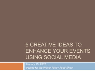 5 CREATIVE IDEAS TO
ENHANCE YOUR EVENTS
USING SOCIAL MEDIA
January 15, 2012
created for the Winter Fancy Food Show
 