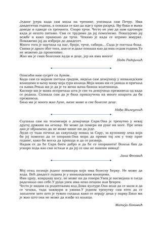 Једног јутра када сам ишла на тренинг, упознала сам Петру. Има
двадесетак година, а понаша се као да иде у први разред. Њу бака и мама
доводе и одводе са тренинга. Споро трчи. Често не уме да нам одговори
када је нешто питамо. Сви се трудимо да јој помогнемо. Показујемо јој
вежбе и како правилно да трчи. Чекамо је када се играмо жмурке.
Помажемо јој да изброји до двадесет.
Много тога је научила од нас, броји, трчи, сабира,...Сада је постала боља.
Свима је драго због тога, али се и даље понаша као да има седам година.То
не можемо да променимо.
Жао ми је свих болесних људи и деце, јер их има много!
Неда Радојичић
Oписаћи вам сусрет са Луном.
Када сам са мајком шетала градом, видела сам девојчицу у инвалидским
колицима и њену маму која гура колица.Моја мама им се јавила и причала
са њима.Рекла ми је да је та жена њена бивша колегиница.
Касније ми је мама испричала шта је све та девојчица преживела од када
се родила. Сазнала сам да је била прикључена на много апарата да би
преживела.
Било ми је много жао Луне, њене маме и све болесне деце.
Нађа Милеуснић
Слушала сам на телевизији о девојчици Сари.Она је тренутно у некој
другој држави на лечењу. Не може да помера ни руке ни ноге. Пре неки
дан је објављено да не може више ни да једе.
Људи су тада почели да сакупљају новац за Сару, за куповину лека који
би јој помогао да се опорави.Она мора да прими тај лек у току прве
године, како би могла да прохода и да се развија.
Надам се да ће Сара бити добро и да ће се опоравити! Волела бих да
ускоро хода као сви остали и да јој се ово не понови никад!
Јана Фесовић
Мој отац познаје једног новинара који има болесну ћерку. Не може да
хода. Већ двадест година је у инвалидским колицима.
Има црну, коврџаву косу, не може ни да говори.Увек је насмејана и гледа
радознало око себе.У руци увек има неко пециво или ђеврек.
Често је видим са родитељима код Дома културе.Она воли да се мази и да
се чешка, тада зажмури и ужива.У једном тренутку сам хтео да се
заплачем зато што је тужно гледала како се играју деца у парку.Било ми
је жао што она не може да изађе из колица.
Матеја Поповић
 