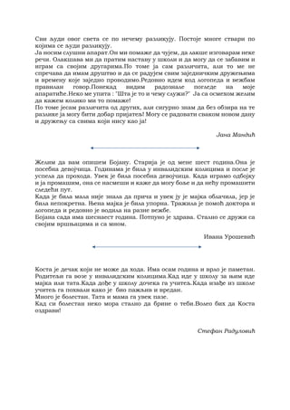 Сви људи овог света се по нечему разликују. Постоје многе ствари по
којима се људи разликују.
Ја носим слушни апарат.Он ми помаже да чујем, да лакше изговарам неке
речи. Олакшава ми да пратим наставу у школи и да могу да се забавим и
играм са својим другарима.По томе ја сам различита, али то ме не
спречава да имам друштво и да се радујем свим заједничким дружењима
и времену које заједно проводимо.Редовно идем код логопеда и вежбам
правилан говор.Понекад видим радознале погледе на моје
апаратиће.Неко ме упита : "Шта је то и чему служи?" Ја са осмехом желим
да кажем колико ми то помаже!
По томе јесам различита од других, али сигурно знам да без обзира на те
разлике ја могу бити добар пријатељ! Могу се радовати сваком новом дану
и дружењу са свима који нису као ја!
Јана Мандић
Желим да вам опишем Бојану. Старија је од мене шест година.Она је
посебна девојчица. Годинама је била у инвалидским колицима и после је
успела да прохода. Увек је била посебна девојчица. Када играмо одбојку
и ја промашим, она се насмеши и каже да могу боље и да нећу промашити
следећи пут.
Када је била мала није знала да прича и увек ју је мајка облачила, јер је
била непокретна. Њена мајка је била упорна. Тражила је помоћ доктора и
логопеда и редовно је водила на разне вежбе.
Бојана сада има шеснаест година. Потпуно је здрава. Стално се дружи са
својим вршњацима и са мном.
Ивана Урошевић
Коста је дечак који не може да хода. Има осам година и врло је паметан.
Родитељи га возе у инвалидским колицима.Кад иде у школу за њим иде
мајка или тата.Када дође у школу дочека га учитељ.Када изађе из школе
учитељ га похвали како је био пажљив и вредан.
Много је болестан. Тата и мама га увек пазе.
Кад си болестан неко мора стално да брине о теби.Волео бих да Коста
оздрави!
Стефан Радуловић
 