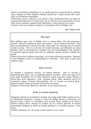 Деци са посебним потребама се не треба ругати и смејати.Често срећем
људе старије од мене којима помажу родитељи.У мојој школи има пуно
деце са посебним потребама.
Учитељица нам је причала да је једна слепа девојчица била на мору са
родитељима.Научила је самостално да се облачи и да плива.Њена сестра
није имала никакве здравствене проблеме, а није научила да плива.
Схватио сам да је важна упорност и истрајност.Оне побеђују све!
Вук Гавриловић
Мој друг
Мој најбољи друг зове се Ђорђе. Сви га зовемо Ђоле. Он има једанаест
година. Иако је старији од мене три године, ми се слажемо одлично. Мој
Ђоле је мало буцкаст, виши је од мене, има црне очи, тршаву косу и стални
осмех на лицу. Зато га и волим. Он свира виолину, али обожава да игра
фудбал. Зато се тоганајвише и играмо, јер и ја волим фудбал. Али, играмо
се иразних других игара, као што су: жмурка, лукаве лисице, између две
ватре.
Поред тога што је добар и одан друг, он је увек добро расположен. Никада
се не свађамо и увек се подржавамо и штитимо. Зато Ђоле и јесте мој
најбољи друг.
Моје насеље
Ја живим у градском насељу, по имену Ваљево. Оно се налази у
равничарском делу, али га окружују бројне планине. Кроз мој град тече
лепа река Колубара. И она баш протиче поред познатог парка Пећина.
Нема баш пуно паркова у мом дивном граду. Моје омиљено место је
споменик хероју Стевану Филиповићу. Он се налази на једном брду,
одакле видим скоро цело моје насеље као на длану.
Највише волим моје Ваљево у пролеће, јер је тада најлепше
Како ја чувам природу
Природу морамо да штитимо и чувамо, јер свако живо биће зависи од ње.
Ја обожавам природу и чувам је тако што ђубре бацам у контејнер, не
бацам отпад у реке, не загађујем чист ваздух. Када видим да је нешто
бачено поред канте, некако се снађем да то у канту убацим. И мојим
другарима говорим да треба да чувају природу, а то треба да раде и сви
људи.
Чувајте природу, јер на такав начин чувате и нас децу!
 