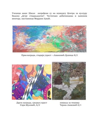 Ученици наше Школе награђени су на конкурсу Центра за културу
Ваљево „Дечје стваралаштво“. Честитамо добитницима и њиховом
ментору, наставници Мирјани Лукић.
Прва награда, старији узраст – Јовановић Душица 8/2
Друга награда, средњи узраст похвала за технику
Сара Шуловић, 6/2 Тијана Јанковић 6/1
 