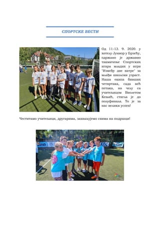 Од 11-13. 9. 2020. у
хотелу Јуниор у Брзећу,
одржано је државно
такмичење Спортских
игара младих у игри
"Између две ватре" за
млађи школски узраст.
Наша екипа бивших
четвртака, сада већ
петака, на челу са
учитељицом Виолетом
Кењић, стигла је до
полуфинала. То је за
нас велики успех!
Честитамо учитељици, другарима, захваљујемо свима на подршци!
СПОРТСКЕ ВЕСТИ
 