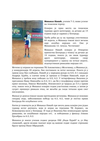 Михаило Никић, ученик 7-3, ниже успехе
на тениском терену.
Освојио је прво место на тениском
турниру друге категорије, за дечаке до 14
година који је одржан у Београду.
Треба рећи да су на турниру учествовала
64 играча, а Михаило током шест мечева
није изгубио ниједан сет. Ово је
Михаилова 12. титула. Честитамо!
Михаило Никић освојио је Отворено
првенство Београда у тенису за дечаке до
14 година, пошто је, на овом турниру
друге категорије, показао своју
супериорност у односу на остале играче,
недопустивши ривалима ниједан сет.
Мечеви су играни на теренима ТК Локомотива у Железнику, а Михаило је,
у конкуренцији 40 играча, био постављен за петог носиоца. Пошто је у
првом колу био слободан, Никић је у наредној рунди са 6:0, 6:1 савладао
Андреја Лујића, а слично њему је прошао и Стефан Николић, којег је
Михаило у трећем колу победио са 6:0, 6:2. У четвртфиналу Ваљевац је
преслишао Вању Николића са 6:2, 6:1, да би у полуфиналу играо против
првог носиоца, Николе Матовића. Неизвесност је трајала до 3:3 у првом
сету, након чега је Михаило освојио седам узастопних гемова, а затим је
сусрет прекинуо ривалов отац, не желећи да гледа тотални крах свог
наследника.
Финале је донело епилог налик претходним мечевима. Михаило је поновио
сигурну игру, забележивши победу од 6:3, 6:2, чиме је постао првак
Београда без изгубљеног сета.
Битно је поменути да је Михаило Никић пре месец дана освојио још један
турнир истог рејтинга, који је игран на теренима ТК Агримес, на
Бежанијској коси у Београду. И тада је Ваљевац био немилосрдан према
ривалима, не изгубивши ниједан сет, и победивши у финалу Јована
Бјелобрка са 6:3, 6:2.
Михаило је иначе ученик седмог разреда ОШ „Нада Пурић“ и, уз Иву
Јанковић, други велики таленат који од њихове седме године стрпљиво
бруси тренер Иван Обрадовић.
 