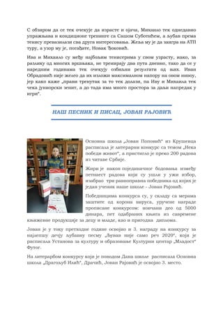 С обзиром да се тек очекује да израсте и ојача, Михаило тек однедавно
упражњава и кондиционе тренинге са Сашом Суботићем, а љубав према
тенису превазилази сва друга интересовања. Жеља му је да заигра на АТП
туру, а узор му је, погађате, Новак Ђоковић.
Ива и Михаило су међу најбољим тенисерима у свом узрасту, иако, за
разлику од многих вршњака, не тренирају два пута дневно, тако да се у
наредним годинама тек очекују озбиљни резултати од њих. Иван
Обрадовић није желео да их изложи максималном напору на овом нивоу,
јер како каже „прави тренутак за то тек долази, па Иву и Михаила тек
чека јуниорски зенит, а до тада има много простора за даљи напредак у
игри“.
Основна школа „Јован Поповић“ из Крушевца
расписала је литерарни конкурс са темом „Нека
победи живот“, а пристигло је преко 200 радова
из читаве Србије.
Жири је након појединачног бодовања између
петнаест радова који су ушли у ужи избор,
изабрао три равноправна победника од којих је
један ученик наше школе - Јован Рајовић.
Победницима конкурса су, у складу са мерама
заштите од корона вируса, уручене награде
прописане конкурсом: новчани део од 5000
динара, пет одабраних књига из савремене
књижевне продукције за децу и младе, као и пригодна диплома.
Јован је у току претходне године освојио и 3. награду на конкурсу за
најлепшу дечју љубавну песму „Љував није само реч 2020“, који је
расписала Установа за културу и образовање Културни центар „Младост“
Футог.
На литерарбом конкурсу који је поводом Дана школе расписала Основна
школа „Драгољуб Илић“, Драчић, Јован Рајовић је освојио 3. место.
НАШ ПЕСНИК И ПИСАЦ, ЈОВАН РАЈОВИЋ
 