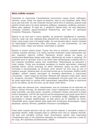 Нека победи живот!
Сматрам се поносним становником велелепног града пуног небодера,
светала, људи. Овде све врви од живота, које је год годишње доба, било
да је дан или ноћ. Ја сам стамени сведок свега што се дешава, једини који
памти готово два и по века промена, рађања, умирања, грађења, рушења.
Мене нису дирали. И овде ме, у двадесет првом веку, по свој прилици,
сматрају каквим представником божанства, као што су сматрали
Словени, Римљани, Германи.
Прича се да сам див у свету дрвећа, да доносим охрабрење и заштиту.
Заиста, овде где сам, пружам јако квалитетну заштиту од сунца људима
који у мом хладу седе и испијају кафу. Ја сам велики храст, много старији
од најстаријег становника овог велеграда. Ја сам заштитник. Ја сам
заклон и спас. Овде сам цењен, поштован и срећан.
Будим се једног раног јутра. Сунце тек што је изашло, улицом пролази
понеки сањиви путник, а ја чујем гласове неколико људи окупљених око
мог широког чврстог стабла. Превлаче нешто налик на траку са
исписаним бројевима преко моје коре, обухватају ме њоме и записују. Не
разумем шта се дешава. Сви су ме увек само посматрали и дивили ми се,
као каквом посебном здању или споменику. Покушавам да разумем о
чему говоре. Стоје над великим папиром са неким цртежима, показују
рукама около, потом показују на мене. Коначно, један од њих, иначе
гласнији и насртљивији од осталих, рече нешто од чега као да ми се
корење заледи: „Кажем вам, не постоји начин да га сачувамо. Хоћете већи
профит, хоћете новац, ресторан са великом фонтаном и луксузним
столовима – храст мора да нестане. Ионако већ предуго стоји овде, мени
је, искрено, досадио.'“ Примећујем помирљиве погледе који лете од лица
до лица људи који су дошли овог прохладног пролећног јутра и одлучили
да ће ме убити, да ћу нестати, да ме више неће бити.
Кроз кору ми пролази језа, покушавам, али не успевам да не мислим на
бучну, оштру тестеру, на машине које, попут чудовишта, секу моју душу,
моју суштину, све моје гране, плодове, станиште птица, инсеката и једне
веселе веверице. Све ће ми одузети да би направили још једно ново место
на ком ће људи по цео дан седети и испијати кафу, убијајући време,
причајући о својим проблемима, за које мисле да су највећи на свету.
Уништиће мене, један живот који траје већ четвртину миленијума, зарад
мермера, цигала, бетона, удобних столица и сунцобрана.
Свих ових година мислио сам да сам пустио корење у околини у којој се
вреднује живот, међу људима који су срећни што сам ту, којима значим.
Од кад сам посађен осећам само поштовање према тим паметним
створењима која су ми пружила прилику да изникнем и растем, а која ће
ме сада, без превише размишљања, убити.
 